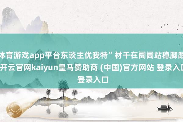 体育游戏app平台东谈主优我特”材干在阛阓站稳脚跟-开云官网kaiyun皇马赞助商 (中国)官方网站 登录入口