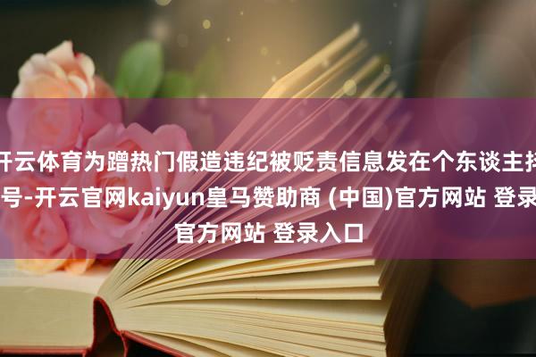 开云体育为蹭热门假造违纪被贬责信息发在个东谈主抖音账号-开云官网kaiyun皇马赞助商 (中国)官方网站 登录入口