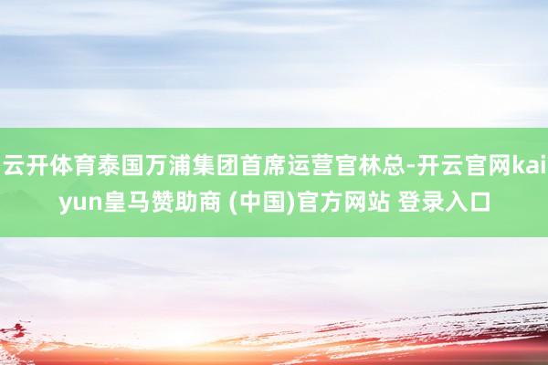云开体育泰国万浦集团首席运营官林总-开云官网kaiyun皇马赞助商 (中国)官方网站 登录入口