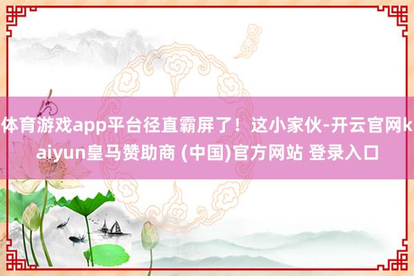 体育游戏app平台径直霸屏了！这小家伙-开云官网kaiyun皇马赞助商 (中国)官方网站 登录入口