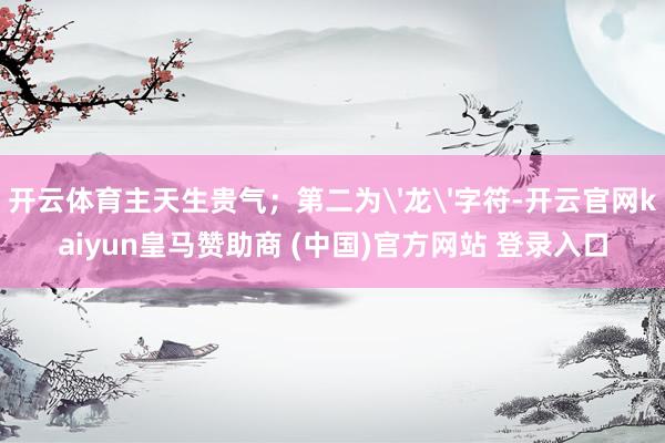 开云体育主天生贵气；第二为'龙'字符-开云官网kaiyun皇马赞助商 (中国)官方网站 登录入口